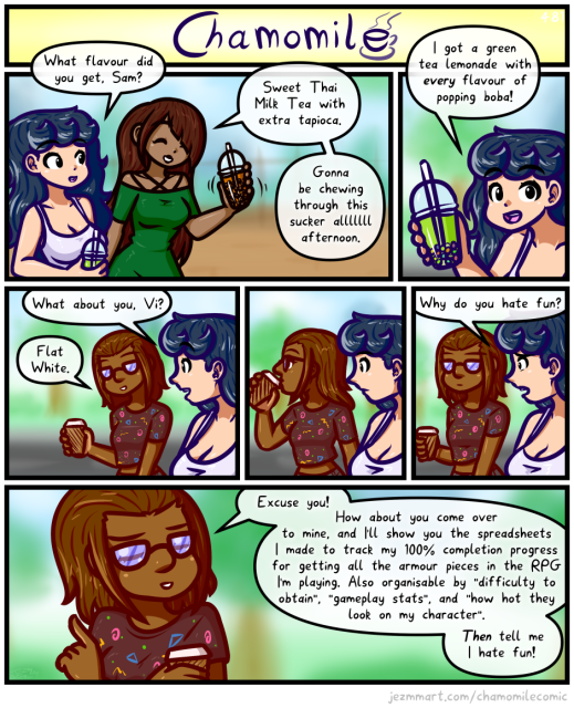 Comic from my weekly series, Chamomile. Detailed Description Follows:

Chamomile, Samantha and Vienna are walking through town with drinks they've just bought. Chamomile and Samantha are holding bubble tea cups. Chamomile asks "What flavour did you get, Sam?" Samantha looks pleased with herself as she holds up her drink saying "Sweet Thai Milk Tea with extra tapioca. Gonna be chewing through this sucker all afternoon." Chamomile holds up her brightly coloured drink, saying "I got a green tea lemonade with every flavour of popping boba!"  Chamomile then turns to Vienna, asking "What about you, Vi?" Vienna holds up a standard takeaway hot drink cup, and says "Flat White." Vienna takes a big sip as Chamomile looks dumbfounded at her. With a disappointed expression, Chamomile says "Why do you hate fun?" Vienna folds her arms and with a smug smile says "Excuse you! How about you come over to mine, and I'll show you the spreadsheets I made to track my 100% completion progress for getting all the armour pieces in the RPG I'm playing. Also organisable by "difficulty to obtain", "gameplay stats" and "how hot they look on my character". Then tell me I hate fun!" End of comic.