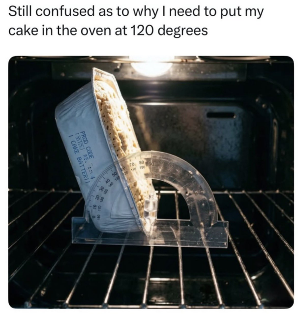 A meme with the caption, "Still confused as to why I need to put my cake in the oven at 120 degrees".

The image shows the inside of an oven. Resting on the wire rack is a clear plastic protractor.

A rectangular foil baking pan containing cake batter is propped up against the protractor at exactly a 120-degree angle.