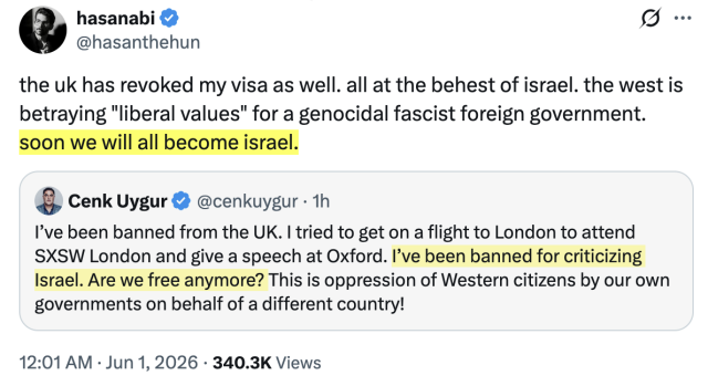 Hasan Piker Tweets:
the uk has revoked my visa as well. all at the behest of israel. the west is betraying "liberal values" for a genocidal fascist foreign government. soon we will all become israel.

Cenk Uygur tweets:
I’ve been banned from the UK. I tried to get on a flight to London to attend SXSW London and give a speech at Oxford. I’ve been banned for criticizing Israel. Are we free anymore? This is oppression of Western citizens by our own governments on behalf of a different country!