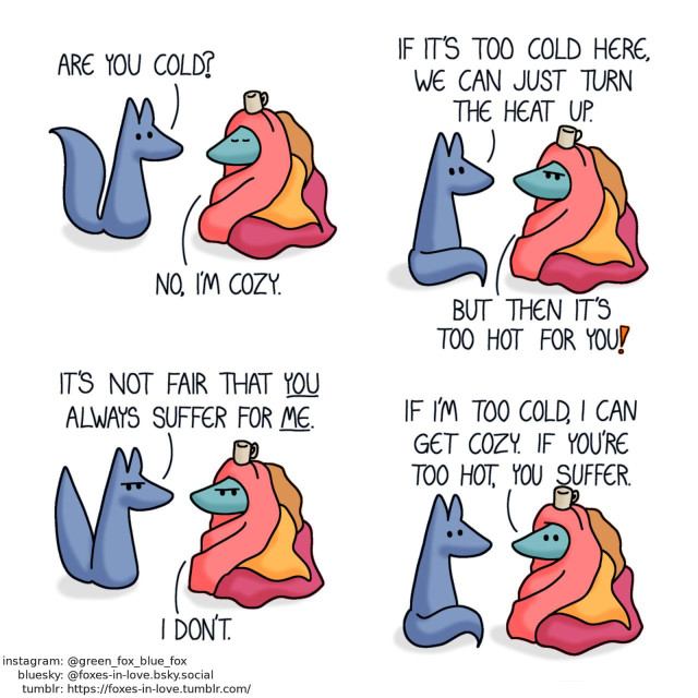 A comic of two foxes, one of whom is blue, the other is green. In this one, Blue approaches Green, who is wrapped up in four different blankets, with a cup of coffee balancing on top of his head. Blue: Are you cold? Green: No, I'm cozy.  Blue sits down, and Green frowns at his suggestion. Blue: If it's too cold here, we can jut turn the heat up. Green: But then it's too hot for you!  Blue raises his tail in frustration, while Green continues glaring. Blue: It's not fair that you always suffer for me. Green: I don't.  Both foxes calm down. Green: If I'm too cold, I can get cozy. If you're too hot, you suffer.