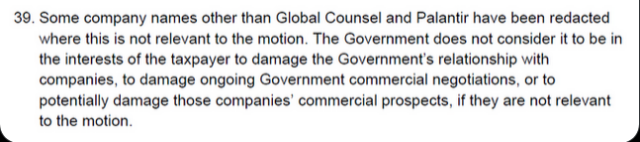 Some company names other than Global Counsel and Palantir have been redacted where this is not relevant to the motion.  The Government does not consider it to be in the interests of the taxpayer to damage the Government's relationship with companies, to damage ongoing Government commercial negotiations, or to potentially damage those companies' commercial prospects, if they are not relevant to the motion.
