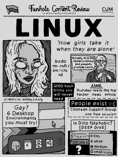 FUNHOLE CONTENT REVIEW
CUM PUBLISHING
YOU WILL FUCK COMPUTERS AND YOU WILL LIKE IT
---

LINUX


--- 

'How girls take it when they are alone'

sudo rm -rofl am i rite xd

actually, ai in the kernel is natural and prevents prostate cancer

gay? 6 desktop environments you must try!

people exist :-(
colorado support group
one free session

is dillo fatphobic?
[deep dive]
