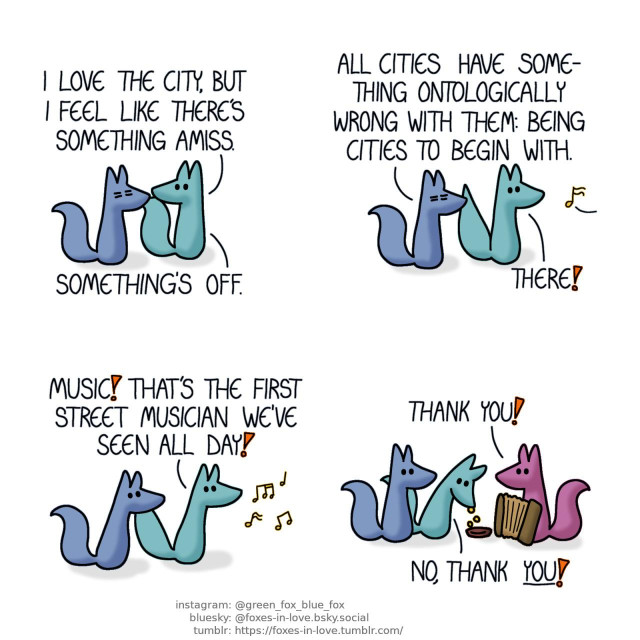 A comic of two foxes, one of whom is blue, the other is green. In this one, Blue and Green are running errands. Green is alert and looking around at their surroundings, while Blue is visibly suffering. Green: I love the city, but I feel like there's something amiss. Something's off.  As Blue replies, still looking miserable, Green turns around, towards the sound of musical notes playing from somewhere nearby. Blue: All cities have something ontologically wrong with them: Being cities to begin with. Green: There!  Blue and Green begin rushing towards the source of the music. Green: Music! That's the first street musician we've seen all day!  Finally reaching the fox playing an accordion, Green drops several coins to the musician's dish. Accordion fox: Thank you! Green: No, thank you!