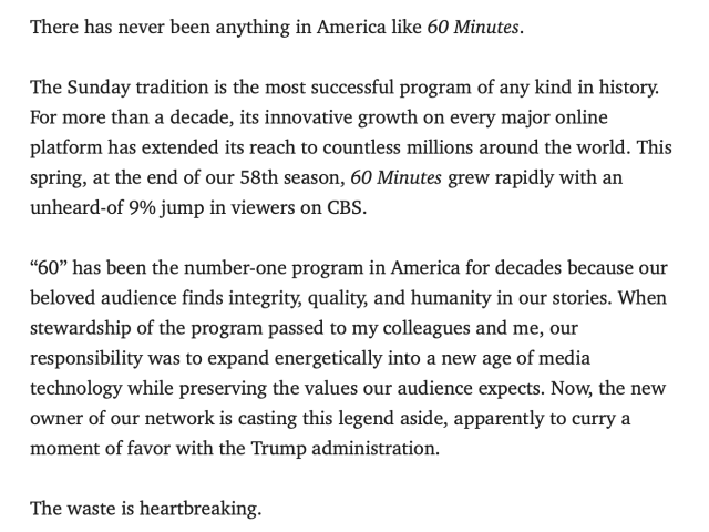 There has never been anything in America like 60 Minutes.

The Sunday tradition is the most successful program of any kind in history. For more than a decade, its innovative growth on every major online platform has extended its reach to countless millions around the world. This spring, at the end of our 58th season, 60 Minutes grew rapidly with an unheard-of 9% jump in viewers on CBS.

“60” has been the number-one program in America for decades because our beloved audience finds integrity, quality, and humanity in our stories. When stewardship of the program passed to my colleagues and me, our responsibility was to expand energetically into a new age of media technology while preserving the values our audience expects. Now, the new owner of our network is casting this legend aside, apparently to curry a moment of favor with the Trump administration.

The waste is heartbreaking.