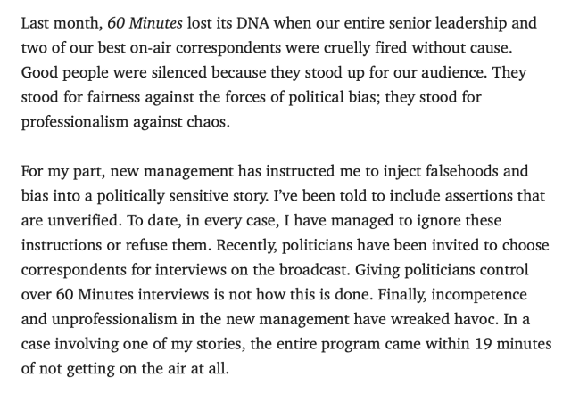 Last month, 60 Minutes lost its DNA when our entire senior leadership and two of our best on-air correspondents were cruelly fired without cause. Good people were silenced because they stood up for our audience. They stood for fairness against the forces of political bias; they stood for professionalism against chaos.

For my part, new management has instructed me to inject falsehoods and bias into a politically sensitive story. I’ve been told to include assertions that are unverified. To date, in every case, I have managed to ignore these instructions or refuse them. Recently, politicians have been invited to choose correspondents for interviews on the broadcast. Giving politicians control over 60 Minutes interviews is not how this is done. Finally, incompetence and unprofessionalism in the new management have wreaked havoc. In a case involving one of my stories, the entire program came within 19 minutes of not getting on the air at all.