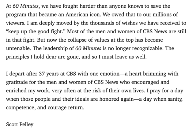 At 60 Minutes, we have fought harder than anyone knows to save the program that became an American icon. We owed that to our millions of viewers. I am deeply moved by the thousands of wishes we have received to “keep up the good fight.” Most of the men and women of CBS News are still in that fight. But now the collapse of values at the top has become untenable. The leadership of 60 Minutes is no longer recognizable. The principles I hold dear are gone, and so I must leave as well.

I depart after 37 years at CBS with one emotion—a heart brimming with gratitude for the men and women of CBS News who encouraged and enriched my work, very often at the risk of their own lives. I pray for a day when those people and their ideals are honored again—a day when sanity, competence, and courage return.

Scott Pelley