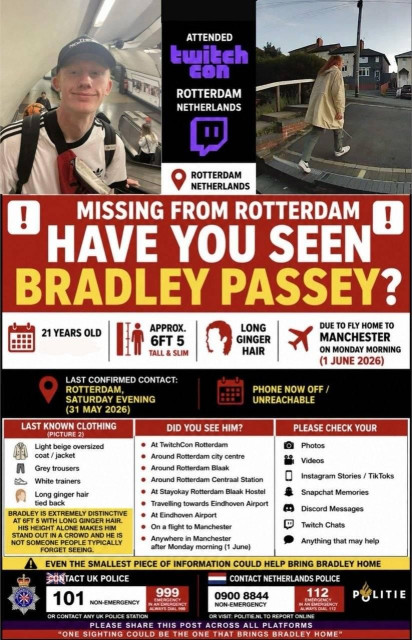 Missing person poster for Bradley Passey.                                 

Last confirmed contact: Saturday Evening, 31 May 2026 after attending     twitch.com.                                                               

Age: 21 years.
Height: 6 feet, five inches (tall and slim).
Appearance: white male with long ginger hair.
He was due to fly home to Manchester on Monday 1 June.                    

Please contact either the UK police on 999 (emergency) or 101 (non-       emergency), or the Netherlands police on 112 (emergency) or 0900 8844     (non-emergency).