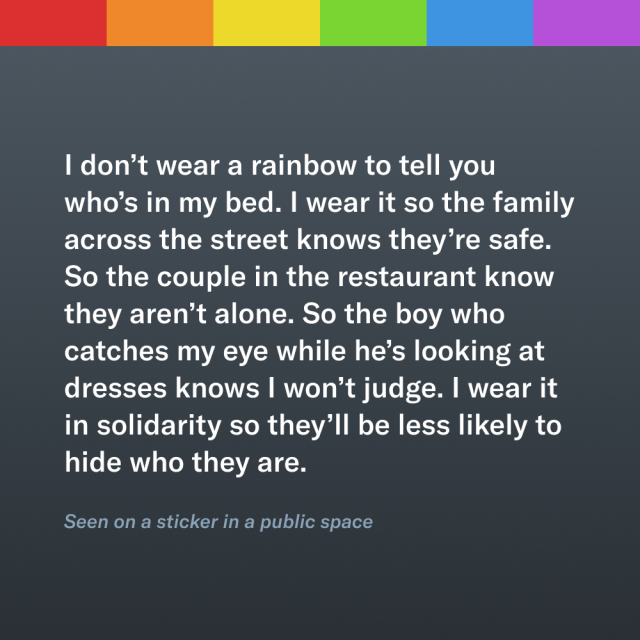 A passage below a rainbow stripe that reads “I don’t wear a rainbow to tell you who’s in my bed. I wear it so the family across the street knows they’re safe. So the couple in the restaurant know they aren’t alone. So the boy who catches my eye while he’s looking at dresses knows I won’t judge. I wear it in solidarity so they’ll be less likely to hide who they are.” It is cited as “seen on a sticker in a public space.”