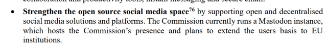 Strengthen the open source social media space76 by supporting open and decentralised 
social media solutions and platforms. The Commission currently runs a Mastodon instance, 
which hosts the Commission’s presence and plans to extend the users basis to EU 
institutions