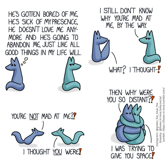 A comic of two foxes, one of whom is blue, the other is green. In this one, the foxes are sitting far apart from each other, facing opposite directions. Green looks annoyed while Blue looks devastated. Blue, thinking: He's gotten bored of me, he's sick of my presence, he doesn't love me anymore and he's going to abandon me, just like all good things in my life will.  Still looking frustrated, Green turns his head to look at Blue, interrupting his thoughts. Blue looks absolutely shocked. Green: I still don't know why you're mad at me, by the way. Blue: What? I thought - !  Both startled, the foxes hurry to each other. Blue: You're not mad at me?! Green: I thought you were!  Blue and Green coil together as tightly as they can, both squeezing their eyes shut. Blue: Then why were you so distant?! Green: I was trying to give you space!