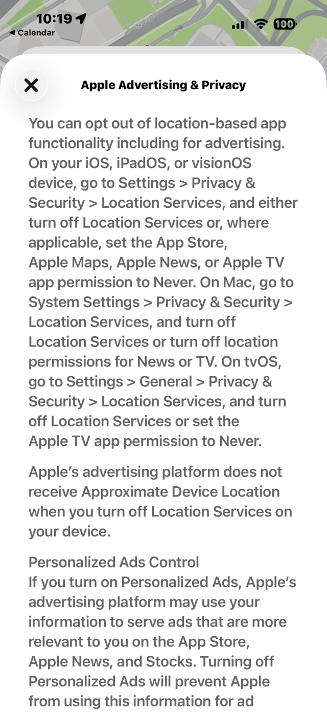 The popup that shows in Maps after you install iOS 26.5. 

 Apple Advertising & Privacy

You can opt out of location-based app
functionality including for advertising.
On your iOS, iPadOS, or visionOS
device, go to Settings > Privacy &
Security > Location Services, and either
turn off Location Services or, where
applicable, set the App Store,
Apple Maps, Apple News, or Apple TV
app permission to Never. On Mac, go to
System Settings > Privacy & Security >
Location Services, and turn off
Location Services or turn off location
permissions for News or TV. On tvOS,
go to Settings > General > Privacy &
Security > Location Services, and turn
off Location Services or set the
Apple TV app permission to Never.
Apple's advertising platform does not
receive Approximate Device Location
when you turn off Location Services on
your device.
Personalized Ads Control
If you turn on Personalized Ads, Apple's
advertising platform may use your
information to serve ads that are more
relevant to you on the App Store,
Apple News, and Stocks. Turning off
Personalized Ads will prevent Apple
from using this information for ad

