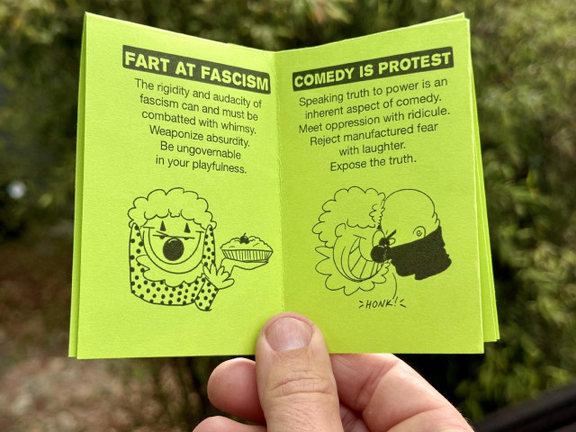 Two more pages from inside the book. These have fun cartoon drawings and talk about the importance comedy during times of fascist control.  "FART AT FASCISM
The rigidity and audacity of fascism can and must be combatted with whimsy. Weaponize absurdity. Be ungovernable in your playfulness.
COMEDY IS PROTEST
Speaking truth to power is an inherent aspect of comedy. Meet oppression with ridicule. Reject manufactured fear with laughter. Expose the truth.
