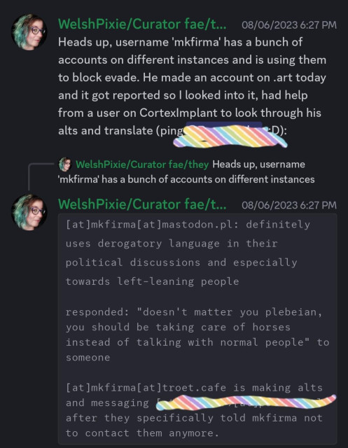Heads up, username 'mkfirma' has a bunch of accounts on different instances and is using them to block evade. He made an account on .art today and it got reported so I looked into it, had help from a user on CortexImplant to look through his alts and translate 

```[at]mkfirma[at]mastodon.pl: definitely uses derogatory language in their political discussions and especially towards left-leaning people

responded: "doesn't matter you plebeian, you should be taking care of horses instead of talking with normal people" to someone

[at]mkfirma[at]troet.cafe is making alts and messaging (redacted) after they specifically told mkfirma not to contact them anymore.```