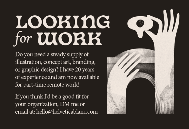 An archway with two hands. One holds a crying eye. The text says:

Looking for Work

Do you need a steady supply of illustration, concept art, branding, or graphic design? I have 20 years of experience and am now available for part-time remote work!

If you think I'd be a good fit for your organization, DM me or email at: hello@helveticablanc.com
