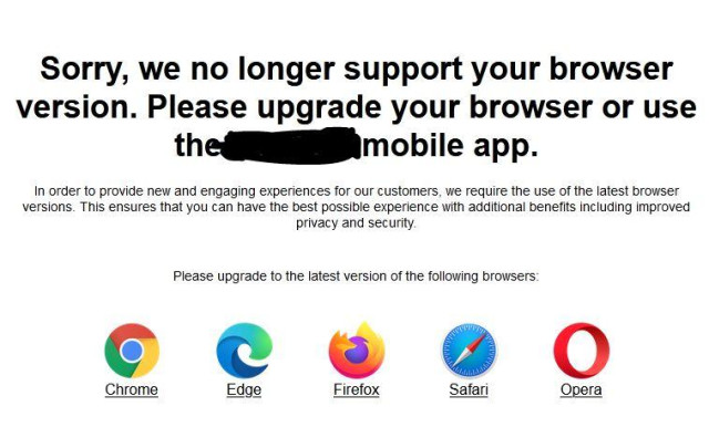 Screenshot of a notification on a website:

Sorry, we no longer support your browser
version. Please upgrade your browser or use
the ***** mobile app.

In order to provide new and engaging experiences for our customers, we require the use of the latest browser
versions. This ensures that you can have the best possible experience with additional benefits including improved
privacy and security.

Please upgrade to the latest version of the following browsers:

Chrome Edge Firefox Safari Opera

