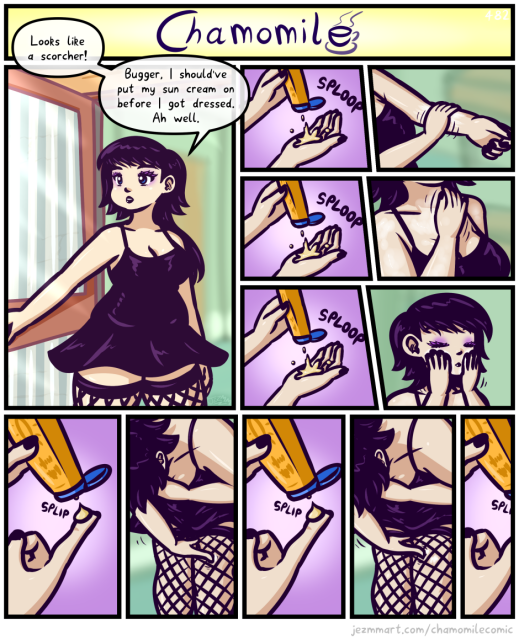 Comic from my weekly series, Chamomile. Detailed Description Follows:

Tamsin opens her front door to look outside, where the sun is beaming, dressed in her usual attire of a low-cut strapped black dress and fishnet thighhighs. She says "Looks like a scorcher! Bugger, I should've put my sun cream on before I got dressed. Ah well." Back inside, she squirts a big blob of suncream into one hand. She applies it to her arms. She squirts another big blob. She applies it to her chest and neck. She squirts another big blob. She applies it to her face. Then, she squirts a very tiny amount onto her fingertip. She applies it to one fishnet square of her leg. She squirts another very tiny amount onto her fingertip. She applies it to the next fishnet square of her leg along.  She squirts another very tiny - the comic cuts off abruptly. End of comic.