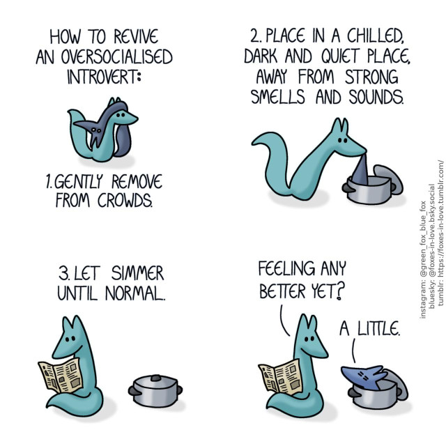 A comic of two foxes, one of whom is blue, the other is green. In this one, Green is carrying Blue on top of his head. Blue looks wide-eyed and stunned, completely wrung dry and shriveled, hanging limp like a rag. Narration: How to revive an oversocialised introvert: 1. Gently remove from crowds.  Green gently lowers shriveled Blue into a metal stock pot. The pot's lid is leaning against the pot on the side. Narration: 2. Place in a chilled, dark and quiet place, away from strong smells and sounds.  Sitting down to wait next to the now lidded pot, Green reads a newspaper. Narration: 3. Let simmer until normal.  Green turns to look towards the pot as Blue peers out, still not fully recovered but now looking much more like his regular self. Green: Feeling any better yet? Blue: A little.