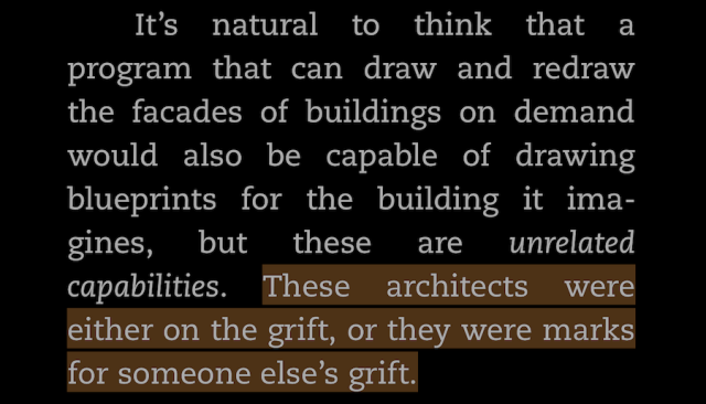 -Quote from the Cory Doctorow book "The Reverse Centaur's Guide to Life After AI":
"It's natural to think that a program that can draw and redraw the facades of buildings on demand would also be capable of drawing blueprints for the building it imagines, but these are unrelated capabilities. These architects were either on the grift, or they were marks for someone else's grift."