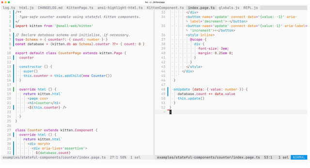 Screenshot of Helix Editor showing all the code (52 lines) for the stateful counter example, split across two panes so it can be shown at a larger font size:

/**
  Type-safe counter example using stateful Kitten components.
*/
import kitten from '@small-web/kitten'

// Declare database schema and initialise, if necessary.
type Schema = { counter?: { count: number } }
const database = (kitten.db as Schema).counter ??= { count: 0 }

export default class CounterPage extends kitten.Page {
  counter

  constructor () {
    super()
    this.counter = this.addChild(new Counter())
  }

  override html () {
    return kitten.html`
      <page css>
      <h1>Counter</h1>
      <${this.counter} />
    `
  }
}

class Counter extends kitten.Component {
  override html () {
    return kitten.html`
      <div morph>
        <div aria-live='assertive'>
          ${database.count}
        </div>
        <button name='update' connect data='{value: -1}' aria-label='decrement'>-</button>
        <button name='update' connect data='{value: 1}' aria-label='increment'>+</button>
        <style inline>
          @scope {
            div {
              font-size: 3em;
              margin: 0.25em 0;
            }
          }
        </style>
      </div>
    `
  }

  onUpdate (data: { value: number } ) {
    database.count += data.value
    this.update()
  }
}