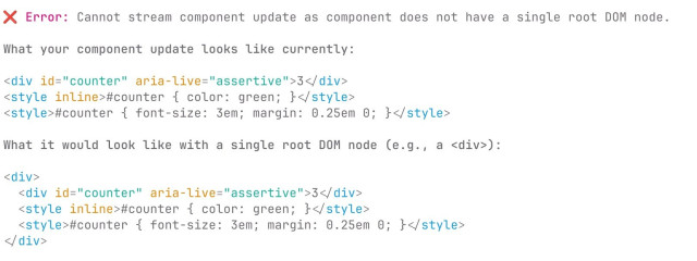 Screenshot of error message in Kitten (terminal output):

❌ Error: Cannot stream component update as component does not have a single root DOM node.

What your component update looks like currently:

<div id="counter" aria-live="assertive">3</div>
<style inline>#counter { color: green; }</style>
<style>#counter { font-size: 3em; margin: 0.25em 0; }</style>

What it would look like with a single root DOM node (e.g., a <div>):

<div>
  <div id="counter" aria-live="assertive">3</div>
  <style inline>#counter { color: green; }</style>
  <style>#counter { font-size: 3em; margin: 0.25em 0; }</style>
</div>