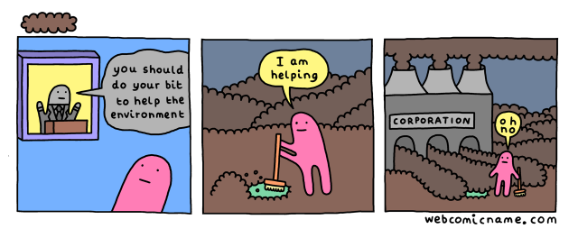 Comic: webcomicname.com, 3 panels

First panel: A pink character watches a politician on TV say "you should do your bit to help the environment"

Second panel: It's outside but the ground is covered in filth. The pink character says "I am helping" while sweeping up a bit of the filth to reveal a little green patch

Third panel: Zooms out from the second panel to reveal a giant factory belching out smoke that says "Corporation", and the filth it's spewing out covers up the little green patch. The little pink character says "oh no"