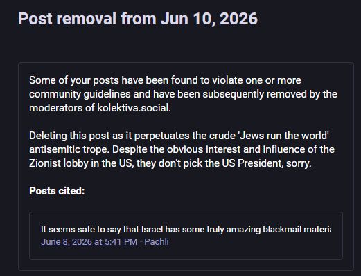Post removal from Jun 10, 2026
Some of your posts have been found to violate one or more
‘community guidelines and have been subsequently removed by the
‘moderators of kolektiva.social.
Deleting this post as it perpetuates the crude "Jews run the world"
antisemitic trope. Despite the obvious interest and influence of the
Zionist lobby in the US, they don't pick the US President, sorry.
Posts cited:
It seems safe to say that Israel has some truly amazing blackmail materi:
June 8, 2026 at 5:41 PM - Pachli
