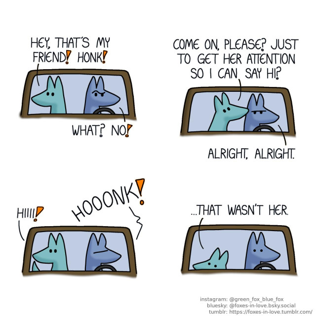 A comic of two foxes, one of whom is blue, the other is green. In this one, Blue is driving while Green is sitting on the passenger seat, looking out of the window. Blue raises his eyebrow incredulously at Green's suggestion. Green: Hey, that's my friend! Honk! Blue: What? No!  Green gently nibbles Blue's head as Blue frowns in defeat. Green: Come on, please? Just to get her attention so I can say hi? Blue: Alright, alright.  Blue reluctantly honks as Green waves excitedly. Green: Hiiii!  Green ducks down from the window, lowering his head to hide deeper in his seat, as Blue freezes in mortified horror. Green: ...That wasn't her.