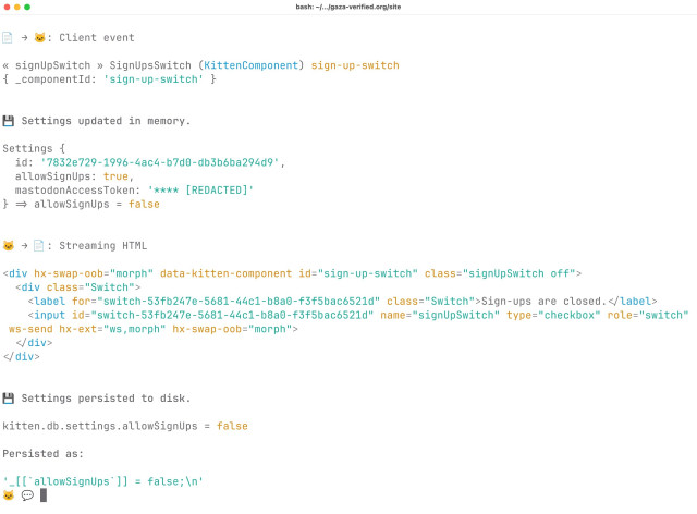 Screenshot of Kitten’s Interactive Shell (REPL), showing an action performed in the browser (client event) automatically triggering a server-side event handler that then updates a boolean value in a JavaScript object in memory that is automatically persisted to disk using Kitten’s built-in JSDB (JavaScript Database):

📄 → 🐱: Client event

« signUpSwitch » SignUpsSwitch (KittenComponent) sign-up-switch
{ _componentId: 'sign-up-switch' }


💾 Settings updated in memory.

Settings {
  id: '7832e729-1996-4ac4-b7d0-db3b6ba294d9',
  allowSignUps: true,
  mastodonAccessToken: '**** [REDACTED]'
} => allowSignUps = false


🐱 → 📄: Streaming HTML

<div hx-swap-oob="morph" data-kitten-component id="sign-up-switch" class="signUpSwitch off">
  <div class="Switch">
    <label for="switch-53fb247e-5681-44c1-b8a0-f3f5bac6521d" class="Switch">Sign-ups are closed.</label>
    <input id="switch-53fb247e-5681-44c1-b8a0-f3f5bac6521d" name="signUpSwitch" type="checkbox" role="switch" ws-send hx-ext="ws,morph" hx-swap-oob="morph">
  </div>
</div>


💾 Settings persisted to disk.

kitten.db.settings.allowSignUps = false

Persisted as:

'_[[`allowSignUps`]] = false;\n'
🐱 💬