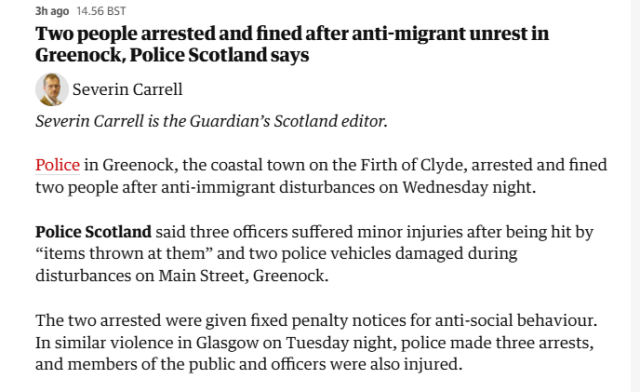 3hago 14.56 BST

Two people arrested and fined after anti-migrant unrest in
Greenock, Police Scotland says

 Severin Carell

Severin Carrell is the Guardian’s Scotland editor.

Police in Greenock, the coastal town on the Firth of Clyde, arrested and fined
two people after anti-immigrant disturbances on Wednesday night.

Police Scotland said three officers suffered minor injuries after being hit by
“items thrown at them” and two police vehicles damaged during
disturbances on Main Street, Greenock.

The two arrested were given fixed penalty notices for anti-social behaviour.
In similar violence in Glasgow on Tuesday night, police made three arrests,
and members of the public and officers were also injured.

