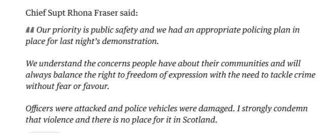 Chief Supt Rhona Fraser said:
" Our priority is public safety and we had an appropriate policing plan in
place for last night’s demonstration.

We understand the concerns people have about their communities and will
always balance the right to freedom of expression with the need to tackle crime
without fear or favour.

Officers were attacked and police vehicles were damaged. I strongly condemn
that violence and there is no place for it in Scotland."
