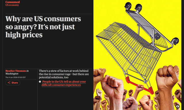 Headline from The Guardian:
Consumed
US economy
Why are US consumers so angry? It’s not just high prices

Illustration of raised fists, one of them holding up a shopping cart
Illustration: Guardian Design / Getty Images

There’s a stew of factors at work behind the rise in consumer rage – but there are potential solutions, too

People in the US: tell us about your difficult consumer experiences

by Heather Timmons in Washington
Thu 4 Jun 2026 07.00 EDT
Last modified on Thu 4 Jun 2026 11.56 EDT