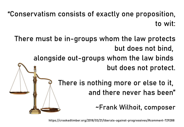 Meme with an image of uneven scales to the left and the text:

“Conservatism consists of exactly one proposition, to wit:

There must be in-groups whom the law protects but does not bind,
alongside out-groups whom the law binds but does not protect.

There is nothing more or else to it,
and there never has been."

~Frank Wilhoit, composer
https://crookedtimber.org/2018/03/21/liberals-against-progressives/#comment-729288 
