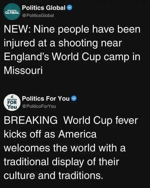 POLITICS GLOBAL

Politics Global

@PoliticsGlobal

NEW: Nine people have been injured at a shooting near England's World Cup camp in Missouri

POLITICS FOR You

Politics For You

@PoliticoForYou

BREAKING World Cup fever kicks off as America welcomes the world with a traditional display of their culture and traditions.