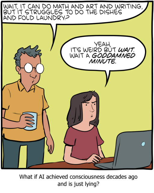 A man holding a glass of water stands behind a woman seated at a laptop. Man: 'Wait, it can do math and art and writing, but it struggles to do the dishes and fold laundry?' Woman, looking suspicious: 'Yeah, it's weird but WAIT. Wait a GODDAMNED MINUTE.' 

Caption below the panel: 'What if AI achieved consciousness decades ago and is just lying?'