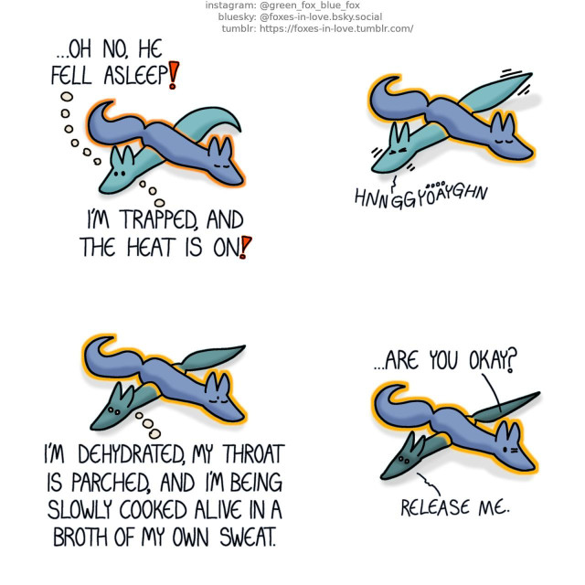 A comic of two foxes, one of whom is blue, the other is green. In this one, Blue and Green are laying down on the floor, with Blue resting across Green's back, effectively pinning him down. While Blue is peacefully asleep, and beginning to softly glow like heated metal, Green looks concerned. Green, in thought: Oh no, he fell asleep! I'm trapped, and the heat is on!  As Blue's glowing heat only increases, Green struggles to wiggle free from beneath him, with no success.  While Green begins to wither into a vaguely fox-shaped dry stick, Blue - who is still glowing with heat - stirs slightly in his sleep. Green, still in thought: I'm dehydated, my throat is parched, and I'm being slowly cooked alive in a broth of my own sweat.  Waking up, Blue opens one eye, peering at Green. Blue: ...Are you okay? Green, groaning hoarsely: Release me.