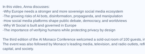 
In this video, Anna discusses:
-Why Europe needs a stronger and more sovereign social media ecosystem
-The growing risks of AI bots, disinformation, propaganda, and manipulation
-How social media platforms shape public debate, democracy, and worldviews
-Why W Social is built and governed in Europe
-The importance of verifying humans while protecting privacy by design

https://tube.archivarix.net/?q=xDNGHaISqs4
