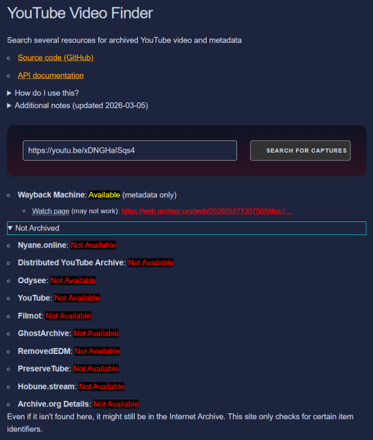 YouTube Video Finder
Search several resources for archived YouTube video and metadata

Source code (GitHub)
API documentation
How do I use this?
Additional notes (updated 2026-03-05)
https://youtu.be/xDNGHaISqs4
Search for Captures
Wayback Machine: Available (metadata only)
Watch page (may not work): https://web.archive.org/web/20260527130756/https:/…
Not Archived
Nyane.online: Not Available
Distributed YouTube Archive: Not Available
Odysee: Not Available
YouTube: Not Available
Filmot: Not Available
GhostArchive: Not Available
RemovedEDM: Not Available
PreserveTube: Not Available
Hobune.stream: Not Available
Archive.org Details: Not Available
Even if it isn't found here, it might still be in the Internet Archive. This site only checks for certain item identifiers.