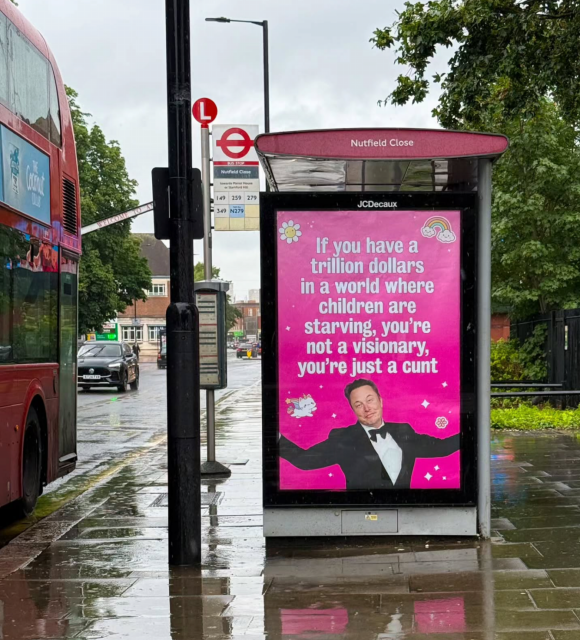 Photo prise au Royaume Uni.

À gauche, un bus à 2 étages en bord de route.
À droite, un abribus avec une affiche rose sur laquelle est écrit en blanc :

« Si vous avez mille milliards de dollars dans un monde où les enfants meurent de faim, vous êtes pas un visionnaire, vous n'êtes qu'un connard. »

En-dessous, une image de Musk les bras écartés et avec une expression de visage qui laisse penser qu'il dit « c'est comme ça… ».