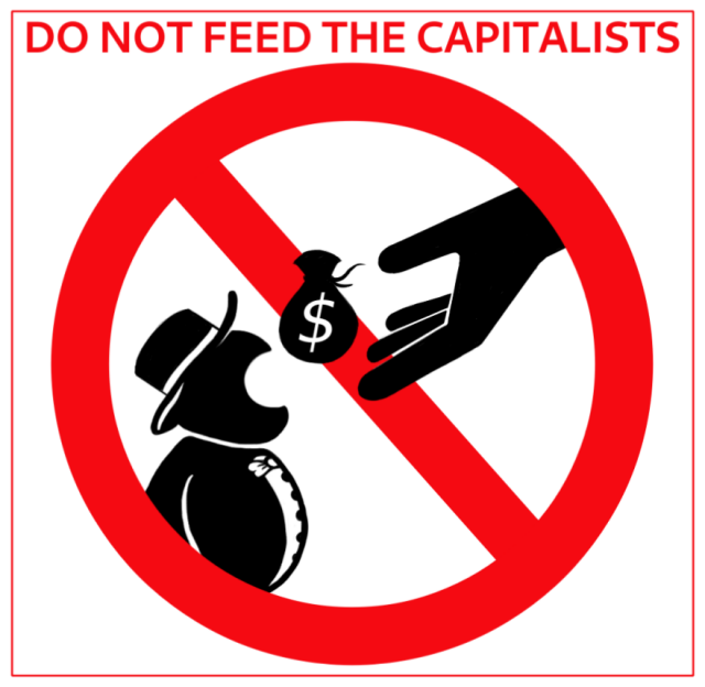Simple sign with round man in hat, similar to Monopoly game logo, opening his mouth wide like snakes. Big hand is throwing sack with dollar sign for him to eat. All of this are black silhouettes, in red crossed circle like on road signs. There is capital red text above: "Do not feed the capitalists".