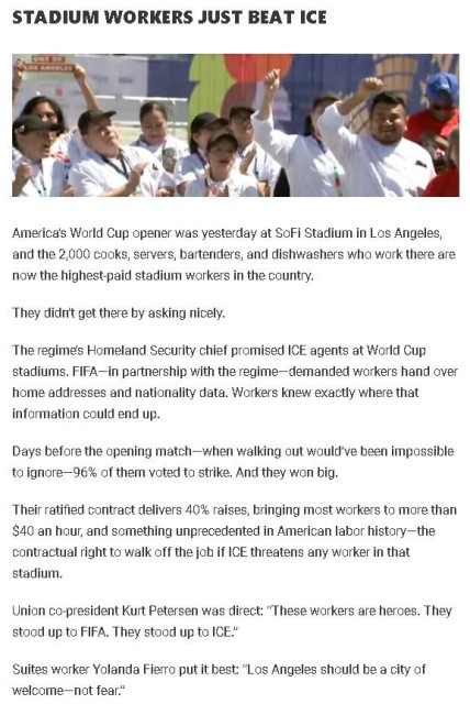 STADIUM WORKERS JUST  BEAT ICE

<image shows workers raising their fist in solidarity, wearing white uniforms. Most appear to be Latino.>

America’s World Cup opener was yesterday at SoFi Stadium in Los Angeles, and the 2,000 cooks, servers, bartenders, and dishwashers who work there are now the highest-paid stadium workers in the country.

They didn’t get there by asking nicely.

The regime’s Homeland Security chief promised ICE agents at World Cup stadiums. FIFA—in partnership with the regime—demanded workers hand over home addresses and nationality data. Workers knew exactly where that information could end up.

Days before the opening match—when walking out would’ve been impossible to ignore—96% of them voted to strike. And they won big.

Their ratified contract delivers 40% raises, bringing most workers to more than $40 an hour, and something unprecedented in American labor history—the contractual right to walk off the job if ICE threatens any worker in that stadium.

Union co-president Kurt Petersen was direct: “These workers are heroes. They stood up to FIFA. They stood up to ICE.”

Suites worker Yolanda Fierro put it best: “Los Angeles should be a city of welcome—not fear.”