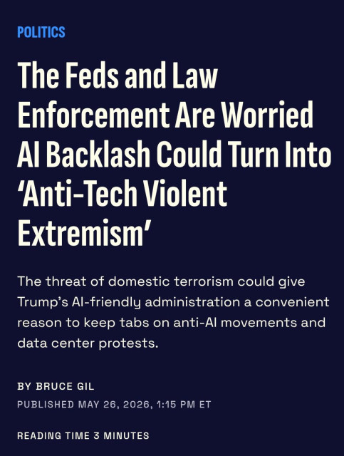 POLITICS

The Feds and Law
Enforcement Are Worried
Al Backlash Could Turn Into
‘Anti-Tech Violent
Extremism’

The threat of domestic terrorism could give
Trump's Al-friendly administration a convenient
reason to keep tabs on anti-Al movements and
data center protests.

BY BRUCE GIL

PUBLISHED MAY 26, 2026, 1:15 PM ET

READING TIME 3 MINUTES
