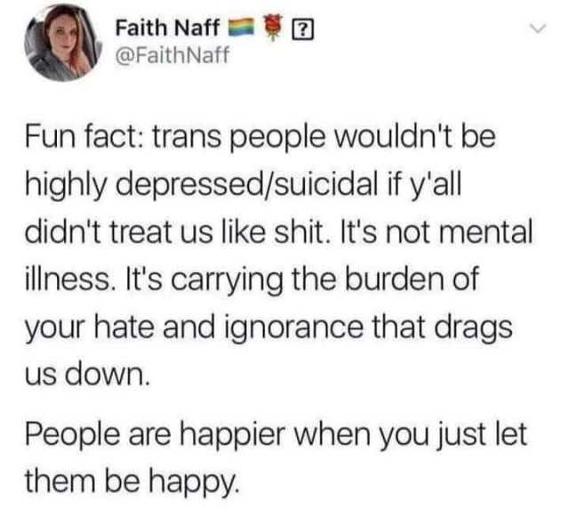 Fun fact: trans people wouldn't be highly depressed/suicidal if y'all didn't treat us like shit. It's not mental illness. It's carrying the burden of your hate and ignorance that drags us down.

People are happier when you just let them be happy.