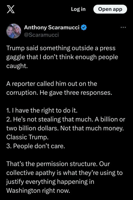 Anthony Scaramucci
@Scaramucci
Trump said something outside a press
gaggle that I don't think enough people
caught.
A reporter called him out on the
corruption. He gave three responses.
1. I have the right to do it.
2. He's not stealing that much. A billion or
two billion dollars. Not that much money.
Classic Trump.
3. People don't care.
That's the permission structure. Our
collective apathy is what they're using to
justify everything happening in
Washington right now.