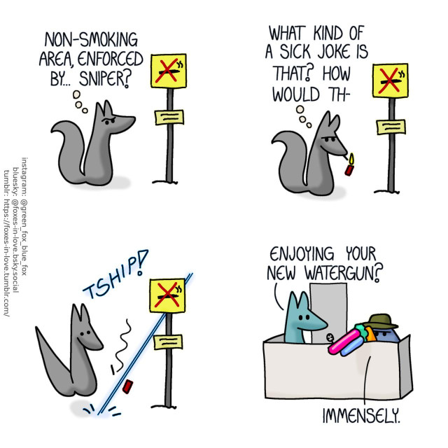 A comic of several foxes, one of whom is blue, the other is green. In this one, we see a grey fox, by themselves, studying a "no smoking" sign, with a smaller sign added at the bottom. Grey fox, in thought: Non-smoking area, enforced by... Sniper?  Frowning disapprovingly, the grey fox immediately pulls out a cigarette and lights it. Grey fox, still thinking: What kind of a sick joke is that? How would th-  Grey fox's thought process is startled as a thin, sharp burst of water shoots the cigarette out of their mouth.  Nearby, Blue and Green are hanging out on their balcony. Blue is wearing an olive green fishing hat, taking cover behind the balcony wall, aiming a brightly coloured plastic water gun down to the street. Green: Enjoying your new watergun? Blue: Immensely.