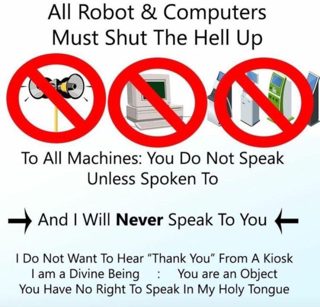 All Robot & Computers Must Shut The Hell Up

To All Machines: You Do Not Speak
Unless Spoken To

— And I Will Never Speak To You —

I Do Not Want To Hear “Thank You" From A Kiosk

I am a Divine Being : You are an Object

You Have No Right To Speak In My Holy Tongue
