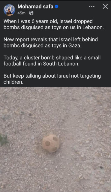 Mohamad safa

When I was 6 years old, Israel dropped bombs disguised as toys on us in Lebanon.

New report reveals that Israel left behind bombs disguised as toys in Gaza.

Today, a cluster bomb shaped like a small football found in South Lebanon.

But keep talking about Israel not targeting children.

Image shows what looks like a football (American soccer ball) dusty in the dirt.