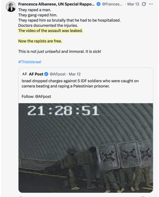 
Francesca Albanese, UN Special Rapporteur tweets:

They raped a man.
They gang-raped him.
They raped him so brutally that he had to be hospitalized.
Doctors documented the injuries.
The video of the assault was leaked.

Now the rapists are free.

This is not just unlawful and immoral. It is sick!

#ThisIsIsrael

AF Post tweet:
Israel dropped charges against 5 IDF soldiers who were caught on camera beating and raping a Palestinian prisoner.