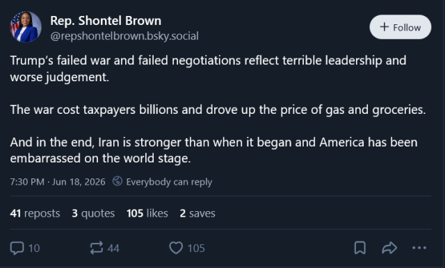 Screen capture of post by American Rep. Shontel Brown
@repshontelbrown.bsky.social
Trump’s failed war and failed negotiations reflect terrible leadership and worse judgement.
 
The war cost taxpayers billions and drove up the price of gas and groceries.
 
And in the end, Iran is stronger than when it began and America has been embarrassed on the world stage.