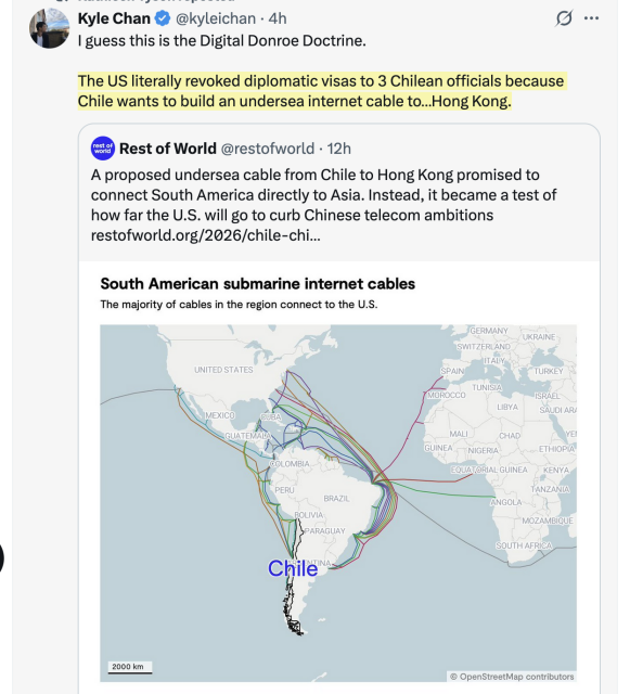 Kyle Chan tweets:

I guess this is the Digital Donroe Doctrine.

The US literally revoked diplomatic visas to 3 Chilean officials because Chile wants to build an undersea internet cable to…Hong Kong.


Rest of World tweets:

A proposed undersea cable from Chile to Hong Kong promised to connect South America directly to Asia. Instead, it became a test of how far the U.S. will go to curb Chinese telecom ambitions'