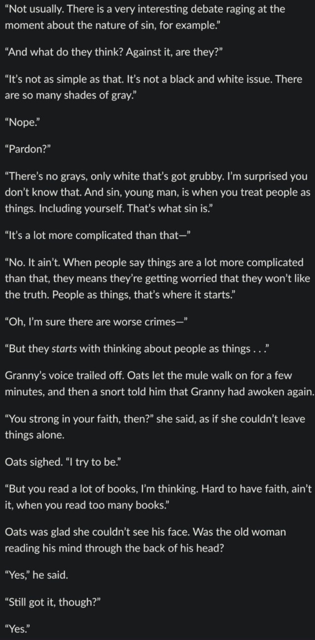 An excerpt from Carpe Jugulum (1998):

“Not usually. There is a very interesting debate raging at the moment about the nature of sin, for example.”

“And what do they think? Against it, are they?”

“Itʼs not as simple as that. Itʼs not a black and white issue. There are so many shades of gray.”

“Nope.”

“Pardon?”

“Thereʼs no grays, only white thatʼs got grubby. Iʼm surprised you donʼt know that. And sin, young man, is when you treat people as things. Including yourself. Thatʼs what sin is.”

“Itʼs a lot more complicated than that—”

“No. It ainʼt. When people say things are a lot more complicated than that, they means theyʼre getting worried that they wonʼt like the truth. People as things, thatʼs where it starts.”

“Oh, Iʼm sure there are worse crimes—”

“But they starts with thinking about people as things . . .”

Grannyʼs voice trailed off. Oats let the mule walk on for a few minutes, and then a snort told him that Granny had awoken again.

“You strong in your faith, then?” she said, as if she couldnʼt leave things alone.

Oats sighed. “I try to be.”

“But you read a lot of books, Iʼm thinking. Hard to have faith, ainʼt it, when you read too many books.”

Oats was glad she couldnʼt see his face. Was the old woman reading his mind through the back of his head?

“Yes,” he said.

“Still got it, though?”

“Yes.”